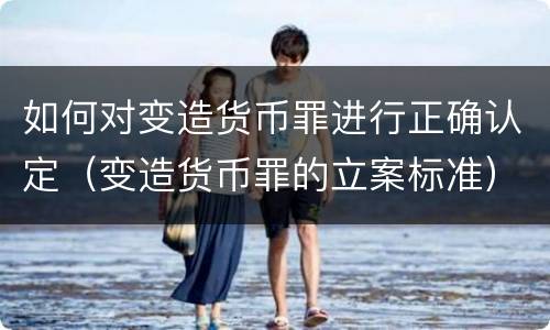 如何对变造货币罪进行正确认定（变造货币罪的立案标准）