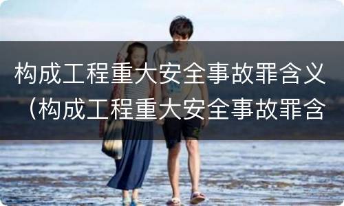 构成工程重大安全事故罪含义（构成工程重大安全事故罪含义是）