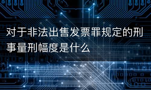 对于非法出售发票罪规定的刑事量刑幅度是什么