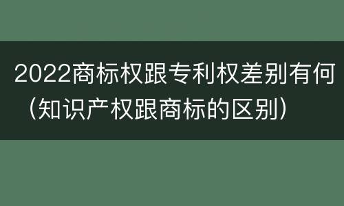2022商标权跟专利权差别有何（知识产权跟商标的区别）
