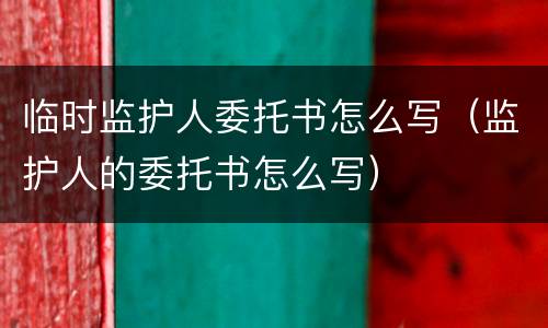 临时监护人委托书怎么写（监护人的委托书怎么写）