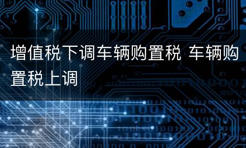 增值税下调车辆购置税 车辆购置税上调