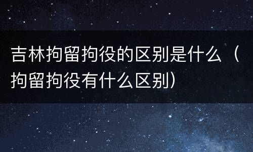吉林拘留拘役的区别是什么（拘留拘役有什么区别）