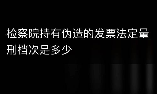 检察院持有伪造的发票法定量刑档次是多少
