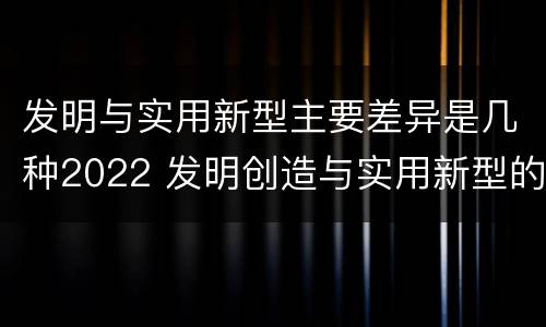 发明与实用新型主要差异是几种2022 发明创造与实用新型的区别