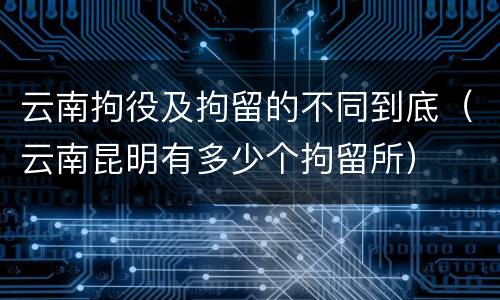 云南拘役及拘留的不同到底（云南昆明有多少个拘留所）
