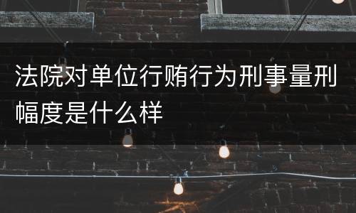 法院对单位行贿行为刑事量刑幅度是什么样