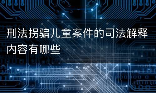 刑法拐骗儿童案件的司法解释内容有哪些