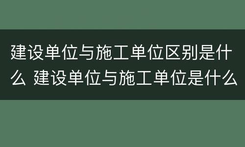 建设单位与施工单位区别是什么 建设单位与施工单位是什么关系