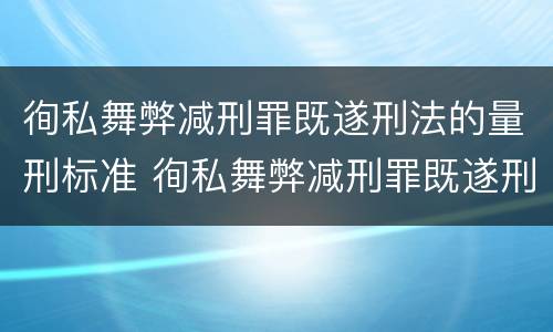 徇私舞弊减刑罪既遂刑法的量刑标准 徇私舞弊减刑罪既遂刑法的量刑标准是