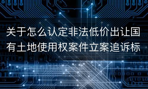 关于怎么认定非法低价出让国有土地使用权案件立案追诉标准
