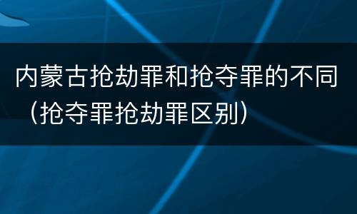 内蒙古抢劫罪和抢夺罪的不同（抢夺罪抢劫罪区别）