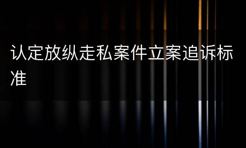 认定放纵走私案件立案追诉标准