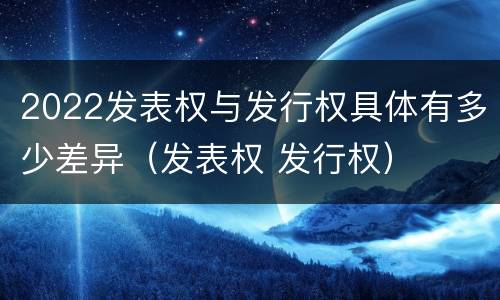 2022发表权与发行权具体有多少差异（发表权 发行权）