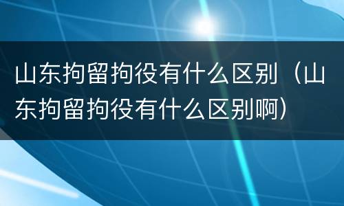 山东拘留拘役有什么区别（山东拘留拘役有什么区别啊）