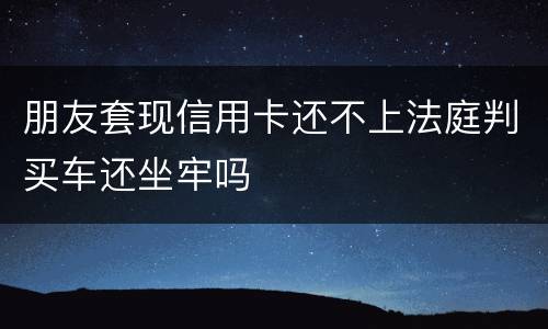 朋友套现信用卡还不上法庭判买车还坐牢吗