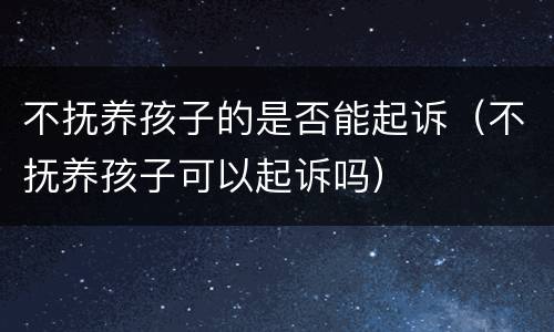 不抚养孩子的是否能起诉（不抚养孩子可以起诉吗）