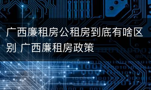 广西廉租房公租房到底有啥区别 广西廉租房政策