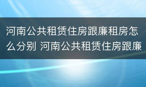 河南公共租赁住房跟廉租房怎么分别 河南公共租赁住房跟廉租房怎么分别的
