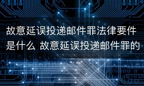 故意延误投递邮件罪法律要件是什么 故意延误投递邮件罪的立案标准