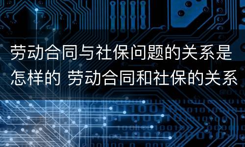 劳动合同与社保问题的关系是怎样的 劳动合同和社保的关系