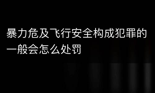 暴力危及飞行安全构成犯罪的一般会怎么处罚