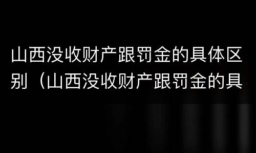 山西没收财产跟罚金的具体区别（山西没收财产跟罚金的具体区别在哪）