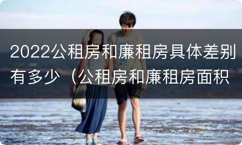 2022公租房和廉租房具体差别有多少（公租房和廉租房面积）