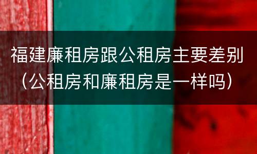 福建廉租房跟公租房主要差别（公租房和廉租房是一样吗）
