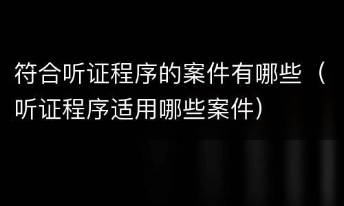 符合听证程序的案件有哪些（听证程序适用哪些案件）