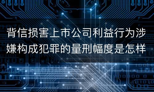 背信损害上市公司利益行为涉嫌构成犯罪的量刑幅度是怎样的