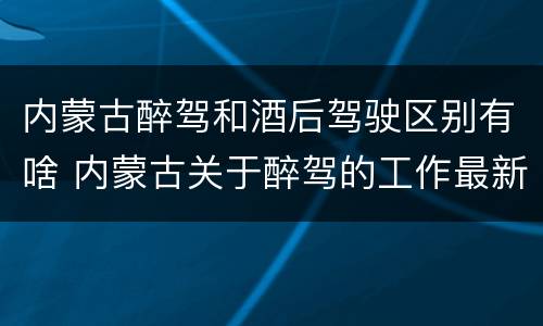 内蒙古醉驾和酒后驾驶区别有啥 内蒙古关于醉驾的工作最新规定