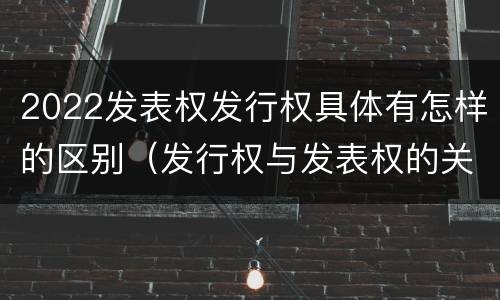 2022发表权发行权具体有怎样的区别（发行权与发表权的关系）