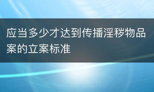 应当多少才达到传播淫秽物品案的立案标准