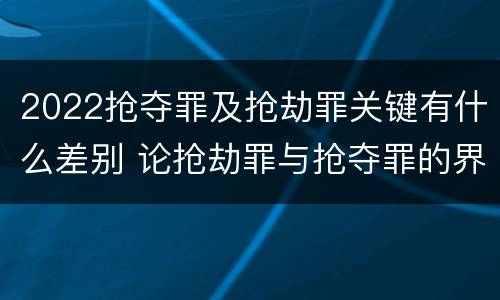 2022抢夺罪及抢劫罪关键有什么差别 论抢劫罪与抢夺罪的界限