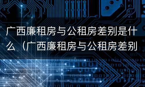 广西廉租房与公租房差别是什么（广西廉租房与公租房差别是什么原因）