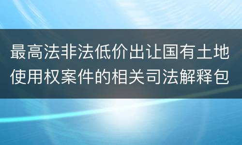 最高法非法低价出让国有土地使用权案件的相关司法解释包括哪些内容