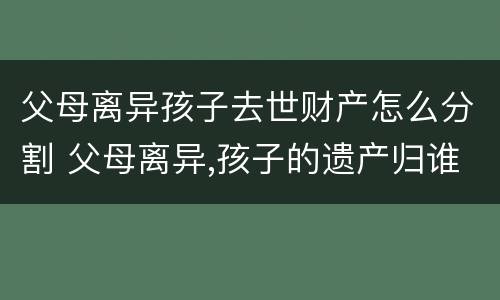 父母离异孩子去世财产怎么分割 父母离异,孩子的遗产归谁