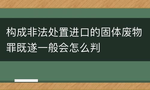 构成非法处置进口的固体废物罪既遂一般会怎么判