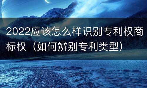 2022应该怎么样识别专利权商标权（如何辨别专利类型）