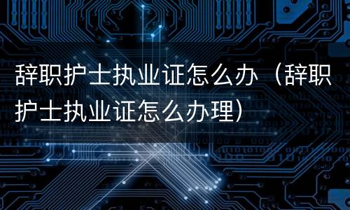 辞职护士执业证怎么办（辞职护士执业证怎么办理）