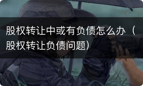 股权转让中或有负债怎么办（股权转让负债问题）