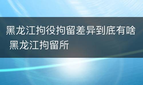 黑龙江拘役拘留差异到底有啥 黑龙江拘留所