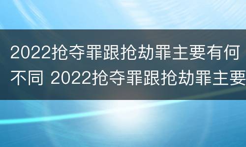2022抢夺罪跟抢劫罪主要有何不同 2022抢夺罪跟抢劫罪主要有何不同呢