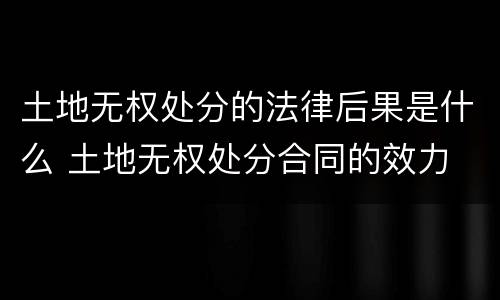 土地无权处分的法律后果是什么 土地无权处分合同的效力
