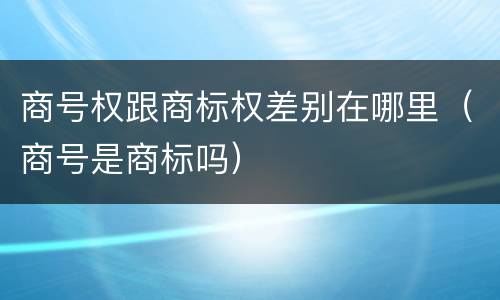 商号权跟商标权差别在哪里（商号是商标吗）