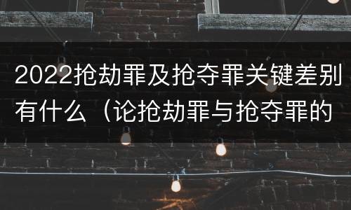 2022抢劫罪及抢夺罪关键差别有什么（论抢劫罪与抢夺罪的界限）