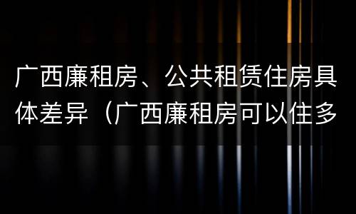 广西廉租房、公共租赁住房具体差异（广西廉租房可以住多久）