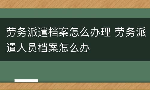 劳务派遣档案怎么办理 劳务派遣人员档案怎么办