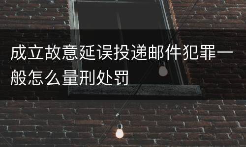 成立故意延误投递邮件犯罪一般怎么量刑处罚